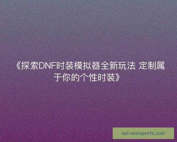 《探索DNF时装模拟器全新玩法 定制属于你的个性时装》 《探索DNF时装模拟器全新玩法 定制属于你的个性时装》