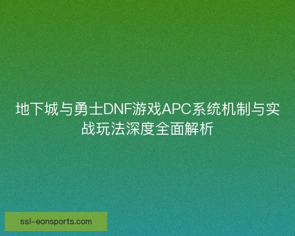 地下城与勇士DNF游戏APC系统机制与实战玩法深度全面解析