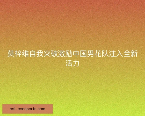 莫梓维自我突破激励中国男花队注入全新活力 莫梓维自我突破激励中国男花队注入全新活力
