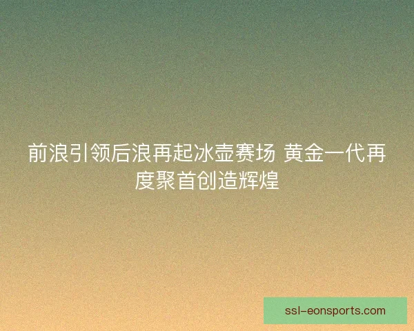 前浪引领后浪再起冰壶赛场 黄金一代再度聚首创造辉煌