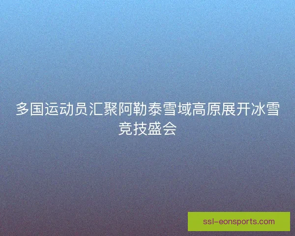 多国运动员汇聚阿勒泰雪域高原展开冰雪竞技盛会 多国运动员汇聚阿勒泰雪域高原展开冰雪竞技盛会