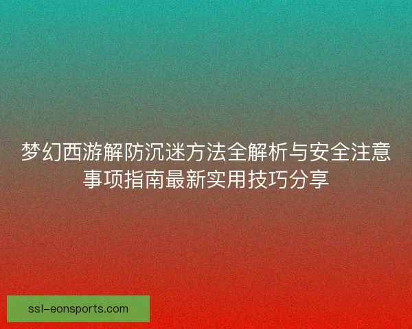 梦幻西游解防沉迷方法全解析与安全注意事项指南最新实用技巧分享