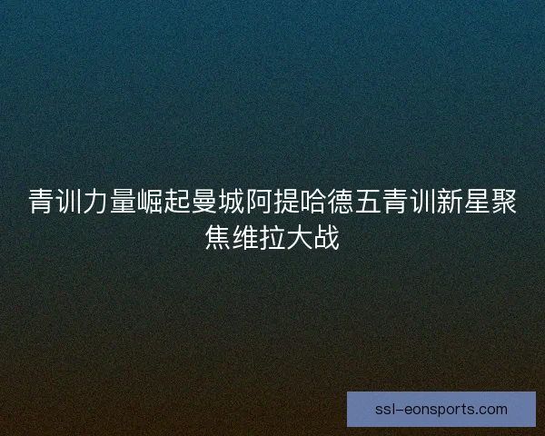 青训力量崛起曼城阿提哈德五青训新星聚焦维拉大战 青训力量崛起曼城阿提哈德五青训新星聚焦维拉大战