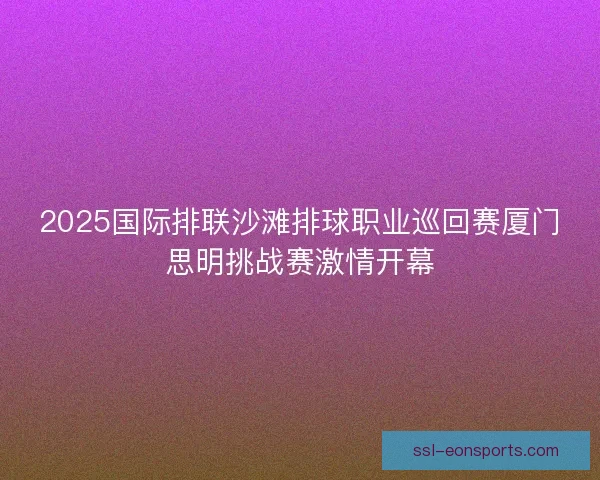 2025国际排联沙滩排球职业巡回赛厦门思明挑战赛激情开幕 2025国际排联沙滩排球职业巡回赛厦门思明挑战赛激情开幕