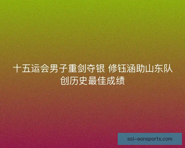 十五运会男子重剑夺银 修钰涵助山东队创历史最佳成绩 十五运会男子重剑夺银 修钰涵助山东队创历史最佳成绩